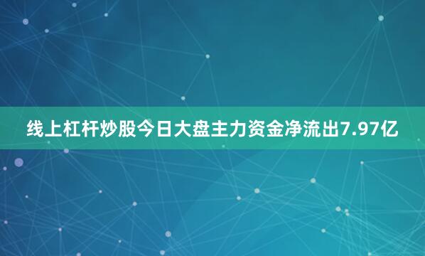 线上杠杆炒股今日大盘主力资金净流出7.97亿