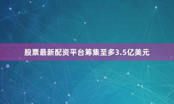 股票最新配资平台筹集至多3.5亿美元